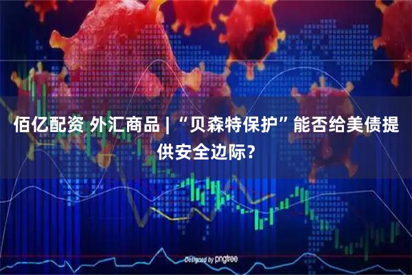 佰亿配资 外汇商品 | “贝森特保护”能否给美债提供安全边际？
